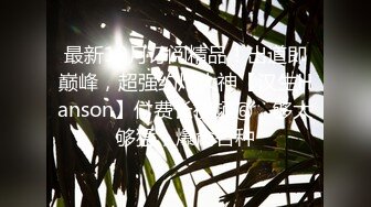 最新10月订阅精品！出道即巅峰，超强约炮大神【汉生Hanson】付费长视频⑥，够大够猛，爆肏各种