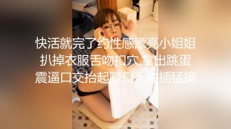 快活就完了约性感漂亮小姐姐扒掉衣服舌吻扣穴,拿出跳蛋震逼口交抬起腿侧入抽插猛操